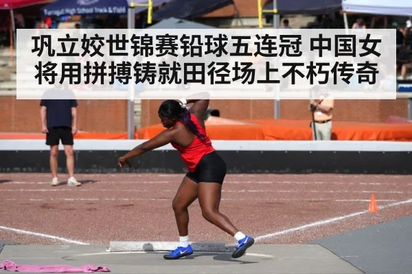 巩立姣世锦赛铅球五连冠 中国女将用拼搏铸就田径场上不朽传奇